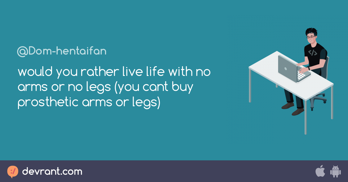 would you rather live life with no arms or no legs (you cant buy